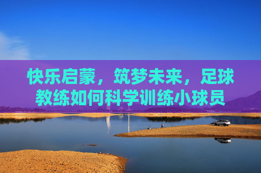快乐启蒙,筑梦未来,足球教练如何科学训练小球员 快乐启蒙,筑梦未来,足球教练如何科学训练小球员