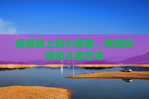 绿茵场上的小画家,当足球邂逅儿童艺术 绿茵场上的小画家,当足球邂逅儿童艺术