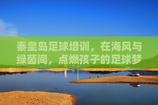 秦皇岛足球培训,在海风与绿茵间,点燃孩子的足球梦想 秦皇岛足球培训,在海风与绿茵间,点燃孩子的足球梦想