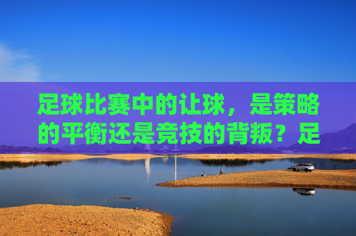 足球比赛中的让球，是策略的平衡还是竞技的背叛？足球让球，策略平衡还是竞技背叛？