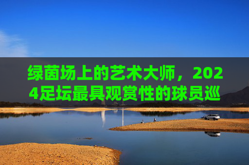 绿茵场上的艺术大师,2024足坛最具观赏性的球员巡礼 绿茵场上的艺术大师,2024足坛最具观赏性的球员巡礼