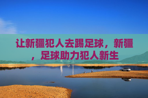 让新疆犯人去踢足球，新疆，足球助力犯人新生