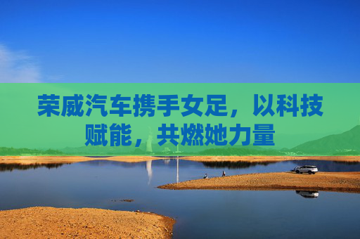 荣威汽车携手女足,以科技赋能,共燃她力量 荣威汽车携手女足,以科技赋能,共燃她力量
