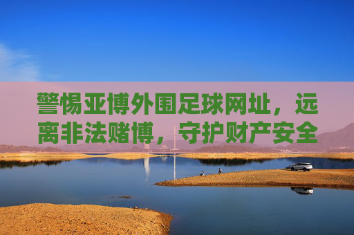 警惕亚博外围足球网址，远离非法赌博，守护财产安全，警惕亚博外围足球网址，远离非法赌博守护财产安全