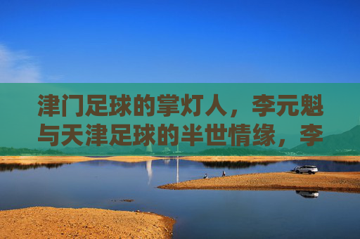 津门足球的掌灯人,李元魁与天津足球的半世情缘,李元魁,津门足球的半世掌灯人 津门足球的掌灯人,李元魁与天津足球的半世情缘,李元魁,津门足球的半世掌灯人