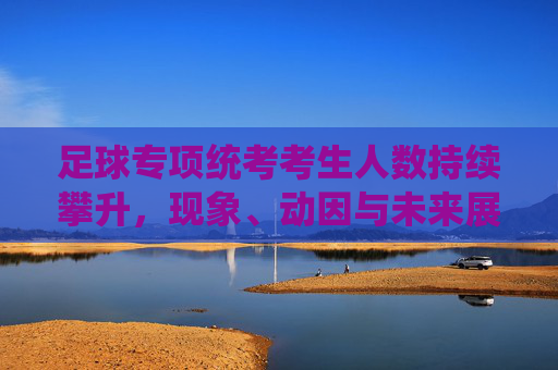 足球专项统考考生人数持续攀升,现象、动因与未来展望,足球专项统考考生人数持续攀升,现象、动因与未来展望 足球专项统考考生人数持续攀升,现象、动因与未来展望,足球专项统考考生人数持续攀升,现象、动因与未来展望
