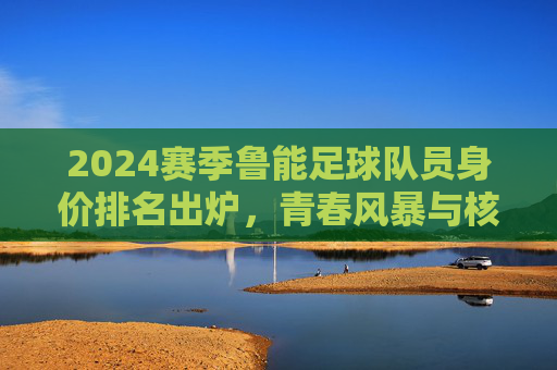 2024赛季鲁能足球队员身价排名出炉,青春风暴与核心价值并存,2024赛季鲁能球员身价排名,青春风暴与核心价值并存 2024赛季鲁能足球队员身价排名出炉,青春风暴与核心价值并存,2024赛季鲁能球员身价排名,青春风暴与核心价值并存