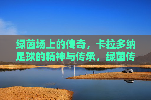 绿茵场上的传奇，卡拉多纳足球的精神与传承，绿茵传奇卡拉多纳，足球精神的永恒传承