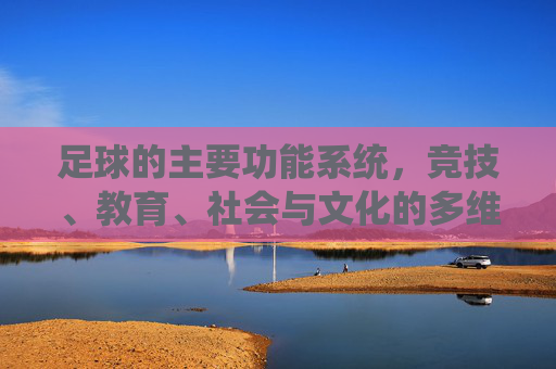 足球的主要功能系统,竞技、教育、社会与文化的多维共生 足球的主要功能系统,竞技、教育、社会与文化的多维共生