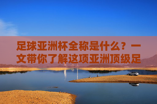 足球亚洲杯全称是什么？一文带你了解这项亚洲顶级足球赛事，足球亚洲杯全称揭秘，一文了解亚洲顶级足球赛事
