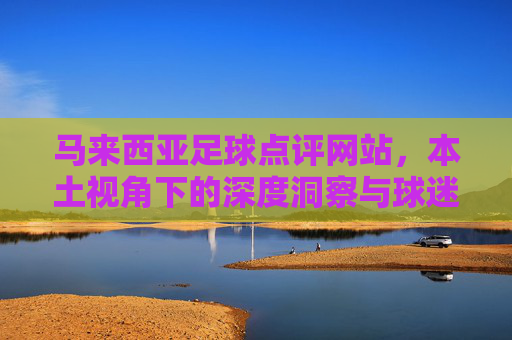 马来西亚足球点评网站,本土视角下的深度洞察与球迷社区,马来西亚足球本土视角,深度洞察与球迷社区 马来西亚足球点评网站,本土视角下的深度洞察与球迷社区,马来西亚足球本土视角,深度洞察与球迷社区