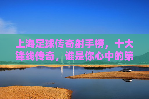 上海足球传奇射手榜,十大锋线传奇,谁是你心中的第一? 上海足球传奇射手榜,十大锋线传奇,谁是你心中的第一?