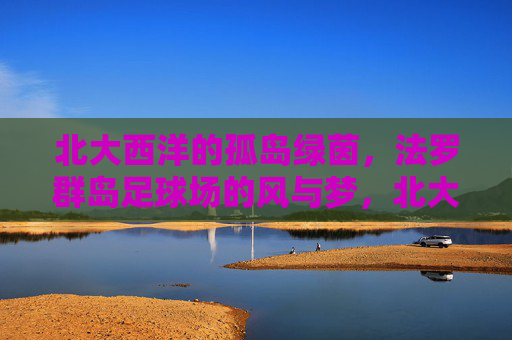 北大西洋的孤岛绿茵，法罗群岛足球场的风与梦，北大西洋孤岛绿茵，法罗群岛足球场的风与梦