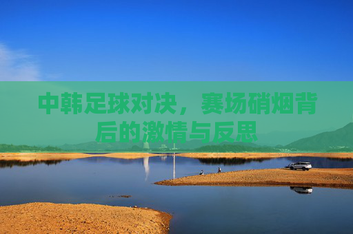 中韩足球对决，赛场硝烟背后的激情与反思