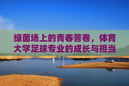 绿茵场上的青春答卷,体育大学足球专业的成长与担当 绿茵场上的青春答卷,体育大学足球专业的成长与担当