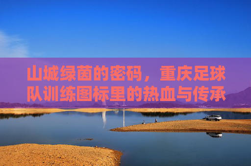 山城绿茵的密码,重庆足球队训练图标里的热血与传承,山城绿茵密码,重庆足球队训练图标的热血传承 山城绿茵的密码,重庆足球队训练图标里的热血与传承,山城绿茵密码,重庆足球队训练图标的热血传承