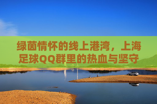 绿茵情怀的线上港湾,上海足球QQ群里的热血与坚守,上海足球QQ群,绿茵情怀的热血坚守港湾 绿茵情怀的线上港湾,上海足球QQ群里的热血与坚守,上海足球QQ群,绿茵情怀的热血坚守港湾