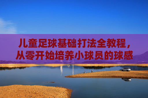 儿童足球基础打法全教程，从零开始培养小球员的球感与战术意识，儿童足球基础全教程，从零培养球感与战术意识