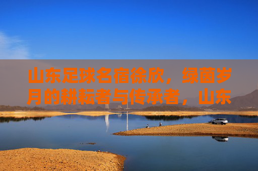 山东足球名宿徐欣，绿茵岁月的耕耘者与传承者，山东足球名宿徐欣，绿茵岁月的耕耘者与传承者