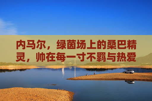 内马尔,绿茵场上的桑巴精灵,帅在每一寸不羁与热爱,内马尔,绿茵桑巴精灵,不羁热爱皆帅 内马尔,绿茵场上的桑巴精灵,帅在每一寸不羁与热爱,内马尔,绿茵桑巴精灵,不羁热爱皆帅