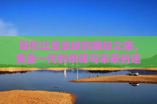 哥伦比亚足球的腰斩之痛,黄金一代的余晖与未来的迷雾 哥伦比亚足球的腰斩之痛,黄金一代的余晖与未来的迷雾