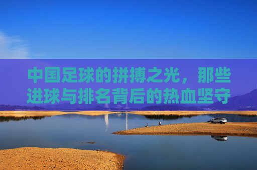 中国足球的拼搏之光,那些进球与排名背后的热血坚守,中国足球的拼搏之光,进球与排名背后的热血坚守 中国足球的拼搏之光,那些进球与排名背后的热血坚守,中国足球的拼搏之光,进球与排名背后的热血坚守