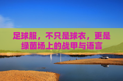 足球服,不只是球衣,更是绿茵场上的战甲与语言 足球服,不只是球衣,更是绿茵场上的战甲与语言