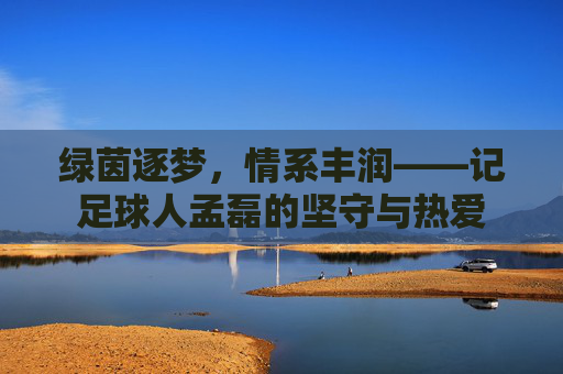 绿茵逐梦,情系丰润——记足球人孟磊的坚守与热爱 绿茵逐梦,情系丰润——记足球人孟磊的坚守与热爱