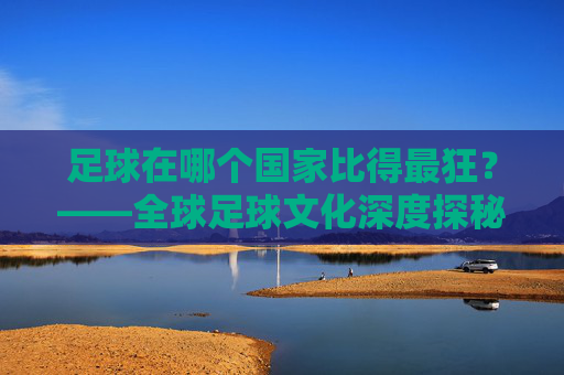 足球在哪个国家比得最狂？——全球足球文化深度探秘