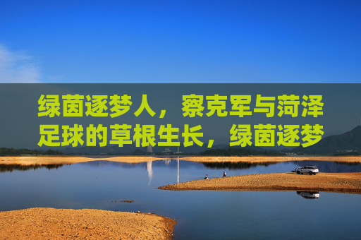 绿茵逐梦人,察克军与菏泽足球的草根生长,绿茵逐梦人察克军,菏泽足球的草根生长 绿茵逐梦人,察克军与菏泽足球的草根生长,绿茵逐梦人察克军,菏泽足球的草根生长