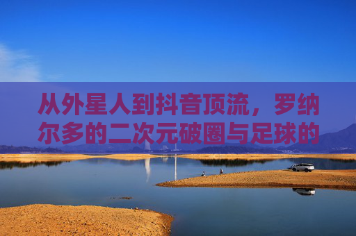 从外星人到抖音顶流,罗纳尔多的二次元破圈与足球的Z世代狂欢 从外星人到抖音顶流,罗纳尔多的二次元破圈与足球的Z世代狂欢