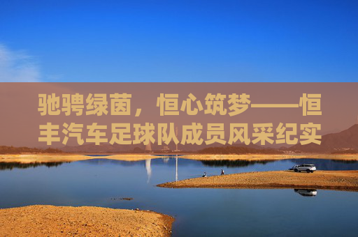 驰骋绿茵，恒心筑梦——恒丰汽车足球队成员风采纪实