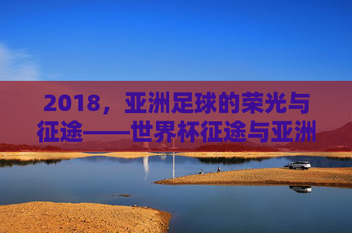 2018，亚洲足球的荣光与征途——世界杯征途与亚洲赛场双线记