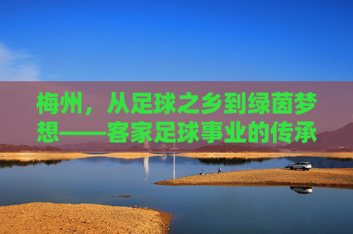 梅州,从足球之乡到绿茵梦想——客家足球事业的传承与突围 梅州,从足球之乡到绿茵梦想——客家足球事业的传承与突围