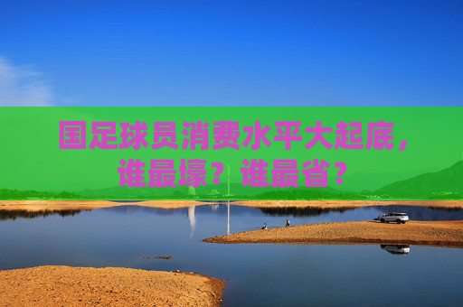 国足球员消费水平大起底,谁最壕?谁最省? 国足球员消费水平大起底,谁最壕?谁最省?