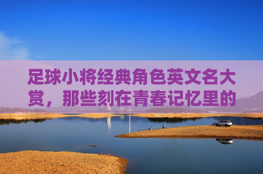 足球小将经典角色英文名大赏,那些刻在青春记忆里的足球符号 足球小将经典角色英文名大赏,那些刻在青春记忆里的足球符号