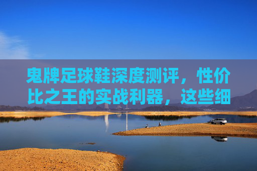 鬼牌足球鞋深度测评,性价比之王的实战利器,这些细节你必须知道 鬼牌足球鞋深度测评,性价比之王的实战利器,这些细节你必须知道