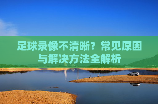 足球录像不清晰？常见原因与解决方法全解析