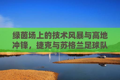 绿茵场上的技术风暴与高地冲锋,捷克与苏格兰足球队的碰撞与魅力 绿茵场上的技术风暴与高地冲锋,捷克与苏格兰足球队的碰撞与魅力