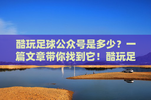 酷玩足球公众号是多少?一篇文章带你找到它!酷玩足球公众号是多少?一篇文章带你找到! 酷玩足球公众号是多少?一篇文章带你找到它!酷玩足球公众号是多少?一篇文章带你找到!