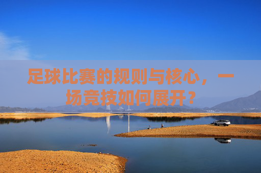 足球比赛的规则与核心,一场竞技如何展开? 足球比赛的规则与核心,一场竞技如何展开?