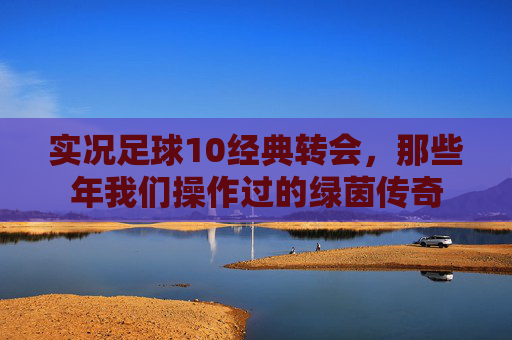 实况足球10经典转会,那些年我们操作过的绿茵传奇 实况足球10经典转会,那些年我们操作过的绿茵传奇