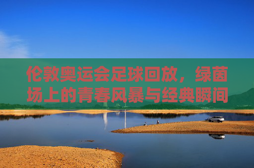 伦敦奥运会足球回放,绿茵场上的青春风暴与经典瞬间,伦敦奥运会足球回放,绿茵青春风暴与经典瞬间 伦敦奥运会足球回放,绿茵场上的青春风暴与经典瞬间,伦敦奥运会足球回放,绿茵青春风暴与经典瞬间