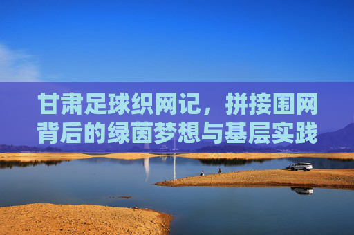 甘肃足球织网记,拼接围网背后的绿茵梦想与基层实践 甘肃足球织网记,拼接围网背后的绿茵梦想与基层实践