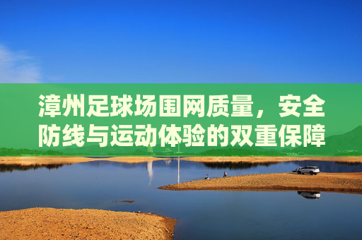 漳州足球场围网质量，安全防线与运动体验的双重保障，漳州足球场围网质量，安全防线与运动体验的双重保障
