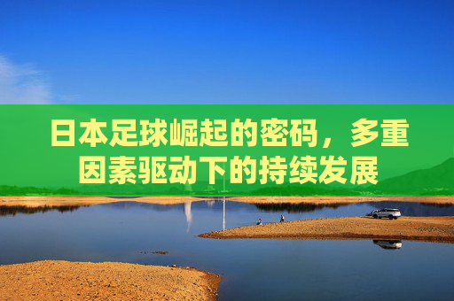 日本足球崛起的密码,多重因素驱动下的持续发展 日本足球崛起的密码,多重因素驱动下的持续发展