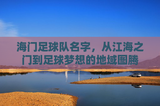 海门足球队名字,从江海之门到足球梦想的地域图腾 海门足球队名字,从江海之门到足球梦想的地域图腾