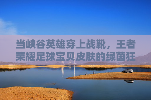 当峡谷英雄穿上战靴，王者荣耀足球宝贝皮肤的绿茵狂想