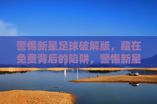 警惕新星足球破解版,藏在免费背后的陷阱,警惕新星足球破解版,免费背后的陷阱 警惕新星足球破解版,藏在免费背后的陷阱,警惕新星足球破解版,免费背后的陷阱