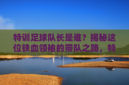 特训足球队长是谁?揭秘这位铁血领袖的带队之路,特训足球队长,铁血领袖的带队之路揭秘 特训足球队长是谁?揭秘这位铁血领袖的带队之路,特训足球队长,铁血领袖的带队之路揭秘